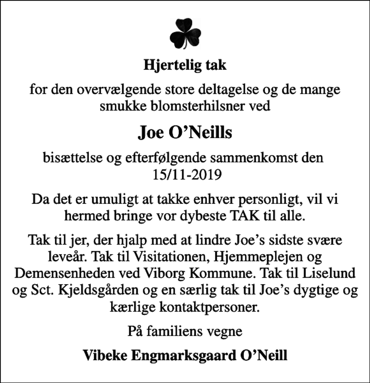 <p>Hjertelig tak<br />for den overvælgende store deltagelse og de mange smukke blomsterhilsner ved<br />Joe ONeills<br />bisættelse og efterfølgende sammenkomst den 15/11-2019<br />Da det er umuligt at takke enhver personligt, vil vi hermed bringe vor dybeste TAK til alle.<br />Tak til jer, der hjalp med at lindre Joes sidste svære leveår. Tak til Visitationen, Hjemmeplejen og Demensenheden ved Viborg Kommune. Tak til Liselund og Sct. Kjeldsgården og en særlig tak til Joes dygtige og kærlige kontaktpersoner.<br />På familiens vegne<br />Vibeke Engmarksgaard ONeill</p>