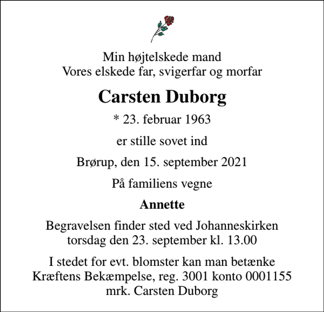 <p>Min højtelskede mand Vores elskede far, svigerfar og morfar<br />Carsten Duborg<br />* 23. februar 1963<br />er stille sovet ind<br />Brørup, den 15. september 2021<br />På familiens vegne<br />Annette<br />Begravelsen finder sted ved Johanneskirken torsdag den 23. september kl. 13.00<br />I stedet for evt. blomster kan man betænke<br />Kræftens Bekæmpelse reg.3001konto0001155mrk. Carsten<br />Duborg</p>