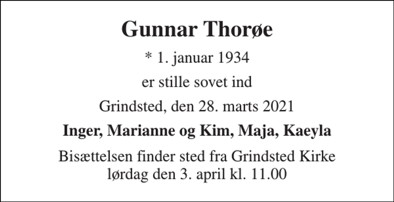 <p>Gunnar Thorøe<br />* 1. januar 1934<br />er stille sovet ind<br />Grindsted, den 28. marts 2021<br />Inger, Marianne og Kim, Maja, Kaeyla<br />Bisættelsen finder sted fra Grindsted Kirke lørdag den 3. april kl. 11.00</p>