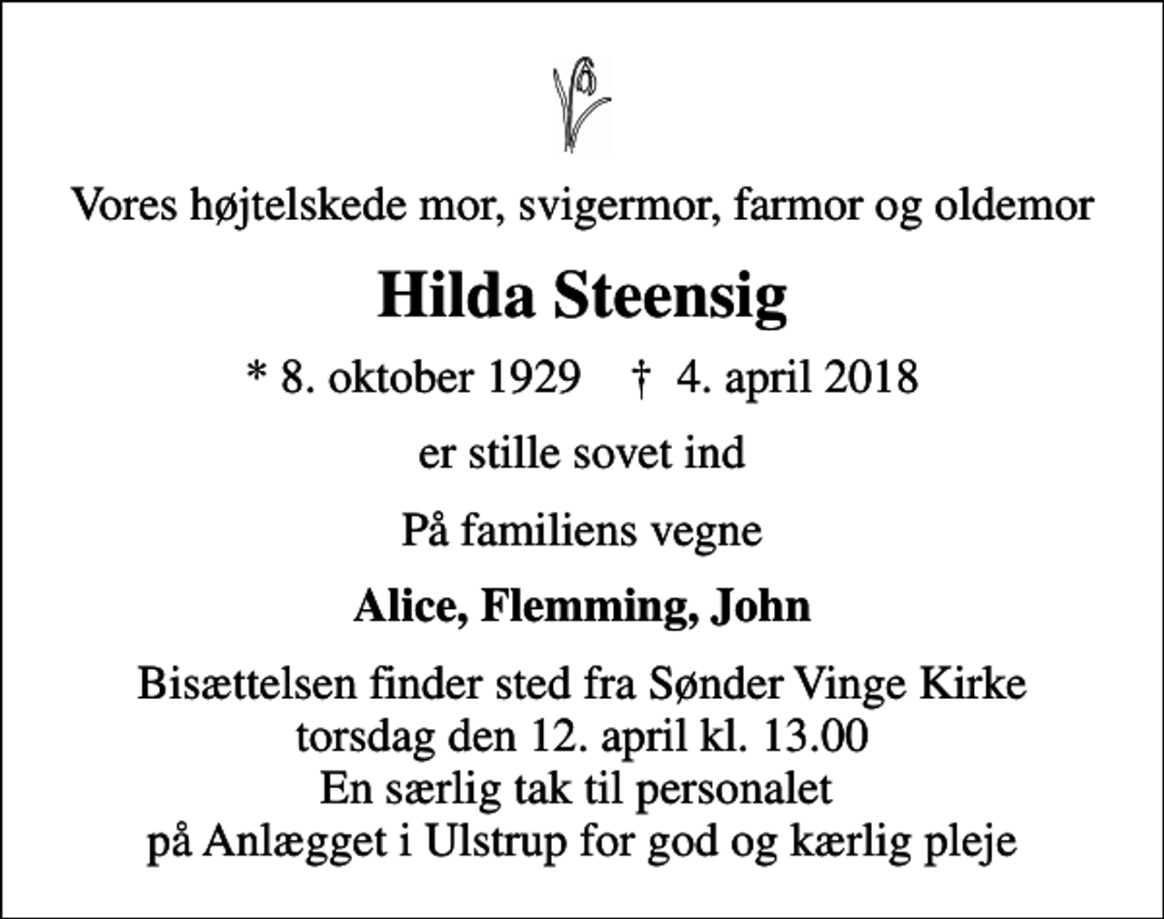 <p>Vores højtelskede mor, svigermor, farmor og oldemor<br />Hilda Steensig<br />* 8. oktober 1929 ✝ 4. april 2018<br />er stille sovet ind<br />På familiens vegne<br />Alice, Flemming, John<br />Bisættelsen finder sted fra Sønder Vinge Kirke torsdag den 12. april kl. 13.00 En særlig tak til personalet på Anlægget i Ulstrup for god og kærlig pleje</p>