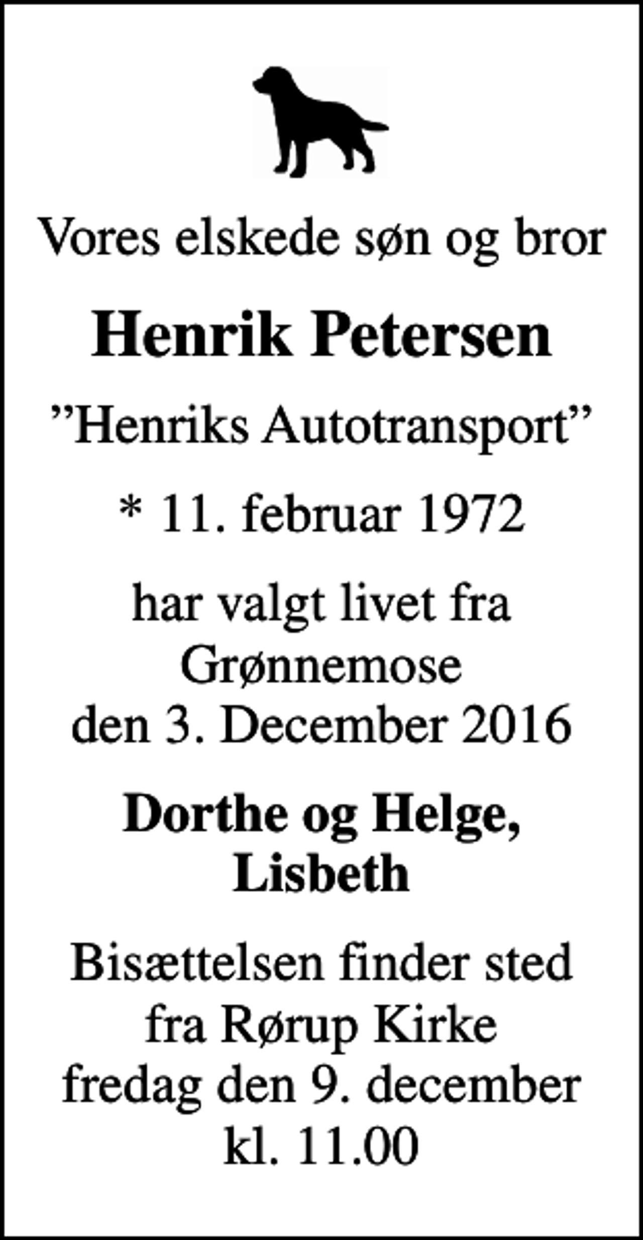 <p>Vores elskede søn og bror<br />Henrik Petersen<br />Henriks Autotransport<br />* 11. februar 1972<br />har valgt livet fra Grønnemose den 3. December 2016<br />Dorthe og Helge, Lisbeth<br />Bisættelsen finder sted fra Rørup Kirke fredag den 9. december kl. 11.00</p>