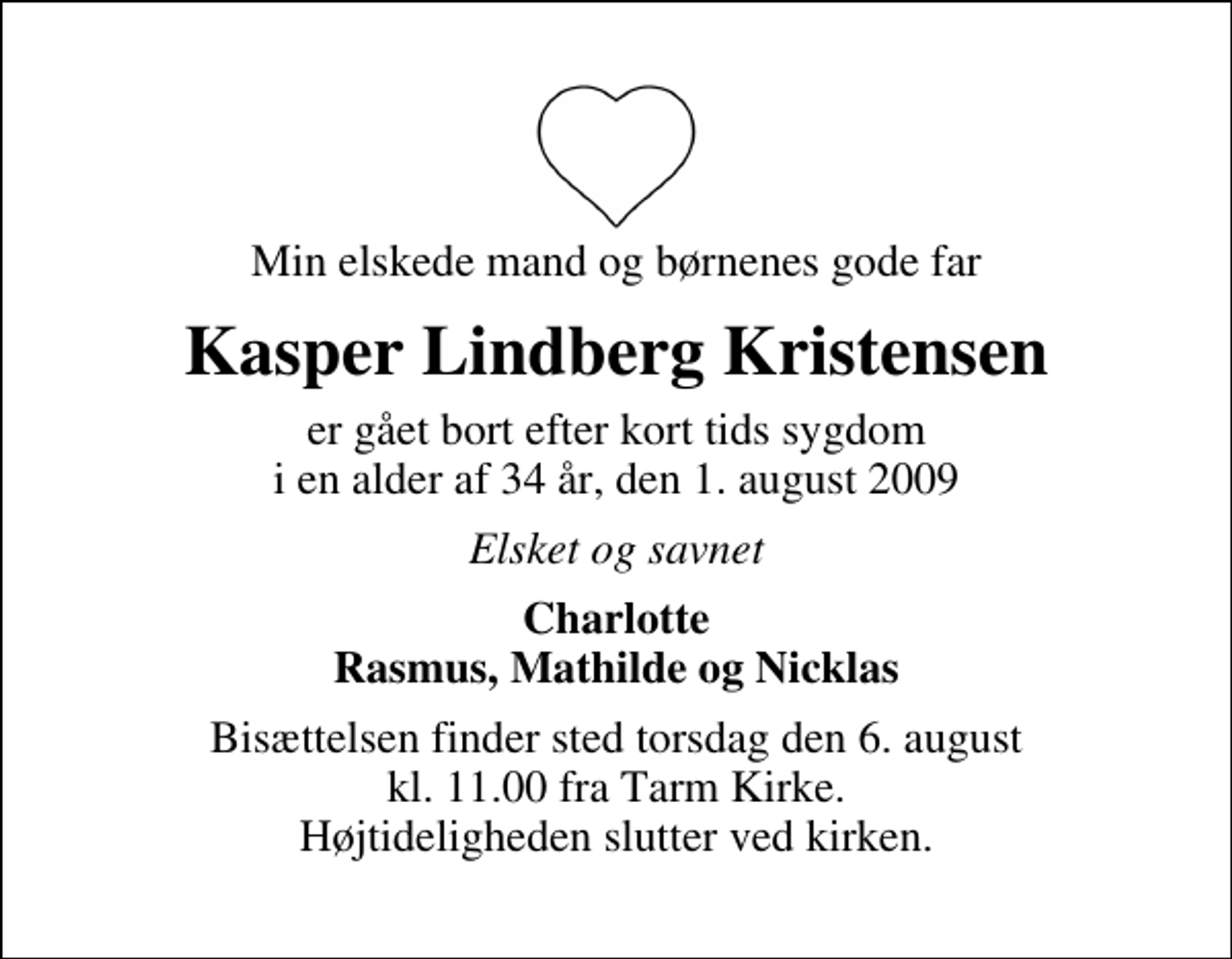 <p>Min elskede mand og børnenes gode far<br />Kasper Lindberg Kristensen<br />er gået bort efter kort tids sygdom i en alder af 34 år, den 1. august 2009<br />Elsket og savnet<br />Charlotte Rasmus, Mathilde og Nicklas<br />Bisættelsen finder sted torsdag den 6. august kl. 11.00 fra Tarm Kirke Højtideligheden slutter ved kirken.</p>