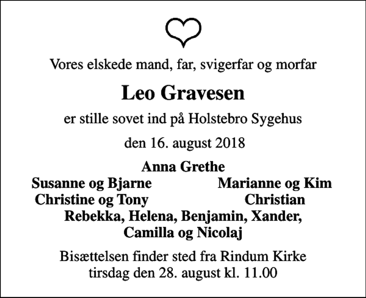 <p>Vores elskede mand, far, svigerfar og morfar<br />Leo Gravesen<br />er stille sovet ind på Holstebro Sygehus<br />den 16. august 2018<br />Anna Grethe<br />Susanne og Bjarne<br />Marianne og Kim<br />Christine og Tony<br />Christian<br />Bisættelsen finder sted fra Rindum Kirke tirsdag den 28. august kl. 11.00</p>