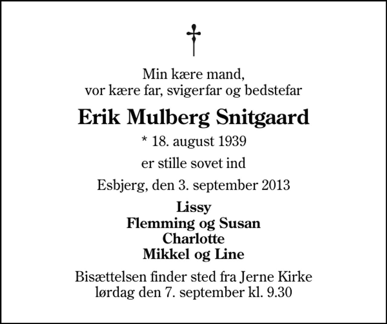 <p>Min kære mand, vor kære far, svigerfar og bedstefar<br />Erik Mulberg Snitgaard<br />* 18. august 1939<br />er stille sovet ind<br />Esbjerg, den 3. september 2013<br />Lissy Flemming og Susan Charlotte Mikkel og Line<br />Bisættelsen finder sted fra Jerne Kirke lørdag den 7. september kl. 9.30</p>