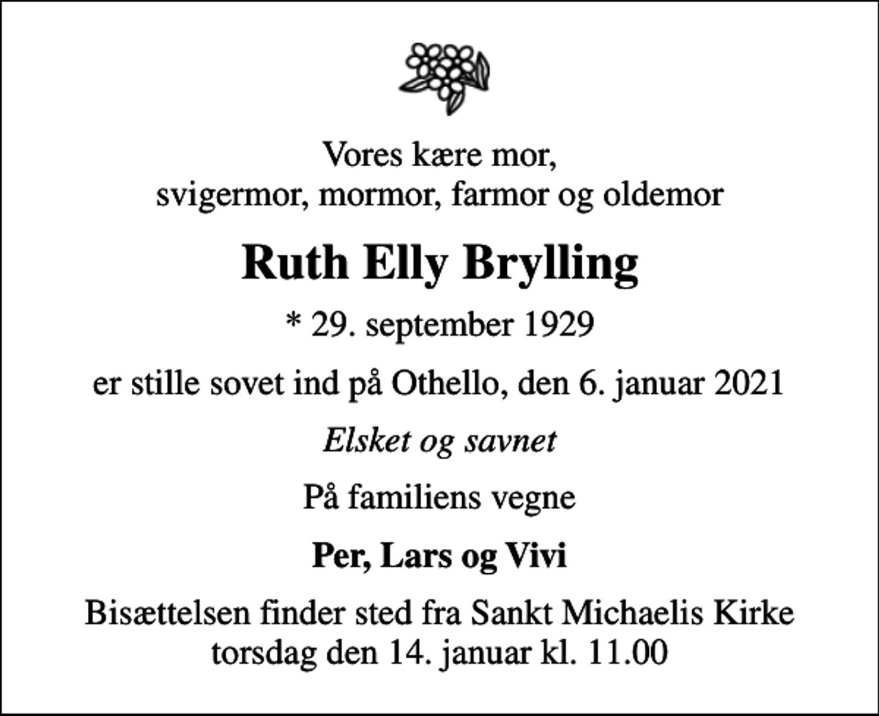 <p>Vores kære mor, svigermor, mormor, farmor og oldemor<br />Ruth Elly Brylling<br />* 29. september 1929<br />er stille sovet ind på Othello, den 6. januar 2021<br />Elsket og savnet<br />På familiens vegne<br />Per, Lars og Vivi<br />Bisættelsen finder sted fra Sankt Michaelis Kirke torsdag den 14. januar kl. 11.00</p>