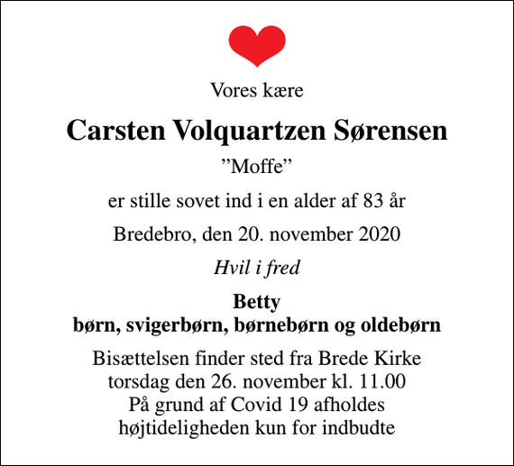 <p>Vores kære<br />Carsten Volquartzen Sørensen<br />Moffe<br />er stille sovet ind i en alder af 83 år<br />Bredebro, den 20. november 2020<br />Hvil i fred<br />Betty børn, svigerbørn, børnebørn og oldebørn<br />Bisættelsen finder sted fra Brede Kirke torsdag den 26. november kl. 11.00 På grund af Covid 19 afholdes højtideligheden kun for indbudte</p>