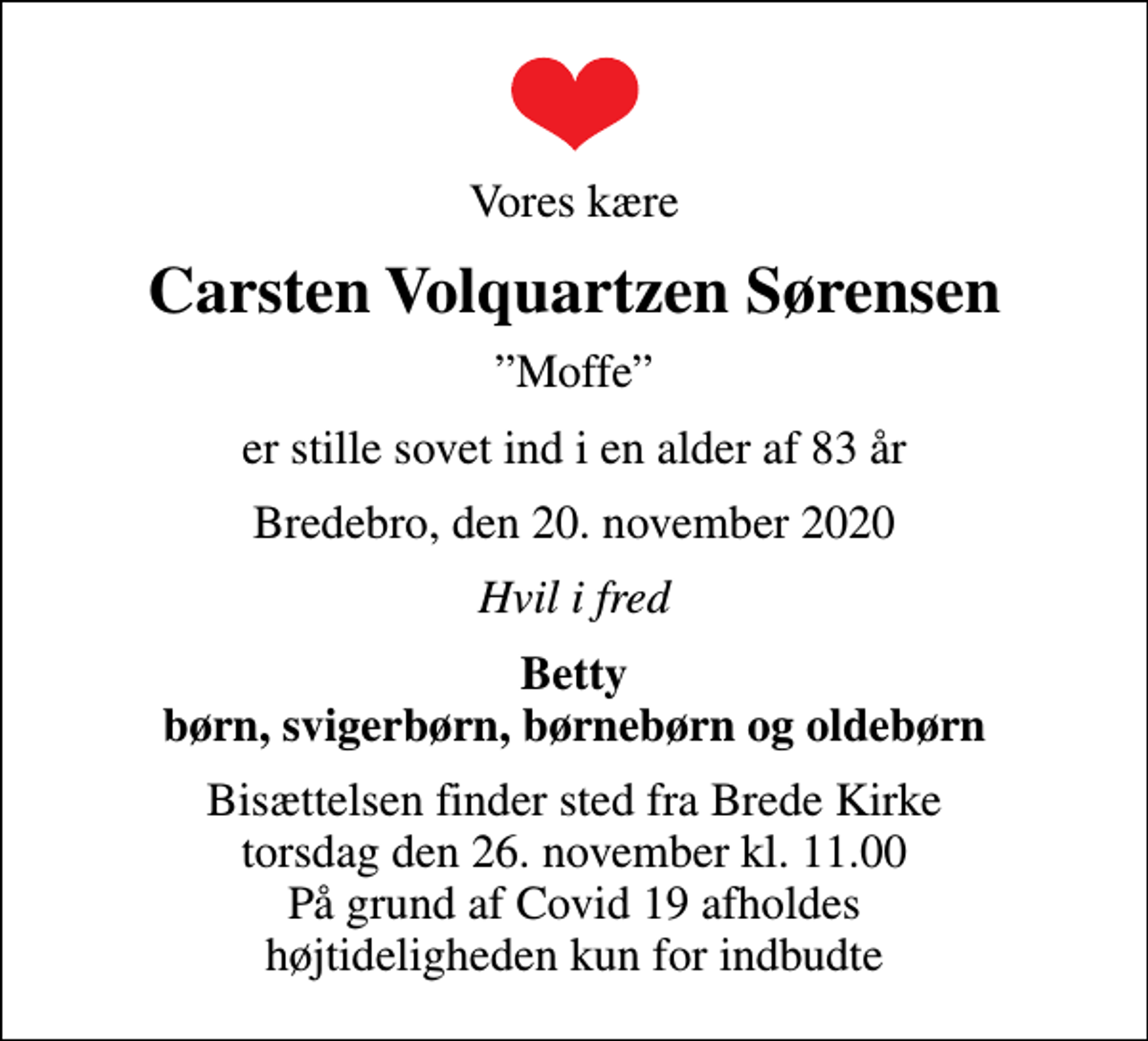 <p>Vores kære<br />Carsten Volquartzen Sørensen<br />Moffe<br />er stille sovet ind i en alder af 83 år<br />Bredebro, den 20. november 2020<br />Hvil i fred<br />Betty børn, svigerbørn, børnebørn og oldebørn<br />Bisættelsen finder sted fra Brede Kirke torsdag den 26. november kl. 11.00 På grund af Covid 19 afholdes højtideligheden kun for indbudte</p>