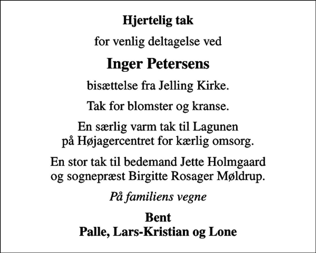 <p>Hjertelig tak<br />for venlig deltagelse ved<br />Inger Petersens<br />bisættelse fra Jelling Kirke.<br />Tak for blomster og kranse.<br />En særlig varm tak til Lagunen på Højagercentret for kærlig omsorg.<br />En stor tak til bedemand Jette Holmgaard og sognepræst Birgitte Rosager Møldrup.<br />På familiens vegne<br />Bent Palle, Lars-Kristian og Lone</p>