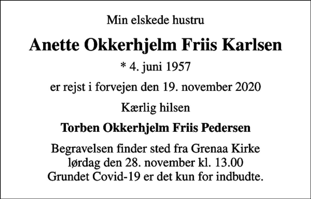 <p>Min elskede hustru<br />Anette Okkerhjelm Friis Karlsen<br />* 4. juni 1957<br />er rejst i forvejen den 19. november 2020<br />Kærlig hilsen<br />Torben Okkerhjelm Friis Pedersen<br />Begravelsen finder sted fra Grenaa Kirke lørdag den 28. november kl. 13.00 Grundet Covid-19 er det kun for indbudte.</p>