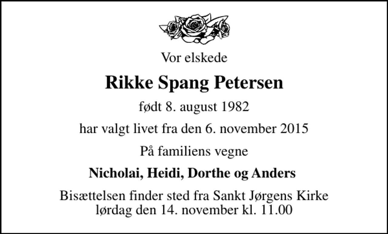 <p>Vor elskede<br />Rikke Spang Petersen<br />født 8. august 1982<br />har valgt livet fra den 6. november 2015<br />På familiens vegne<br />Nicholai, Heidi, Dorthe og Anders<br />Bisættelsen finder sted fra Sankt Jørgens Kirke lørdag den 14. november kl. 11.00</p>