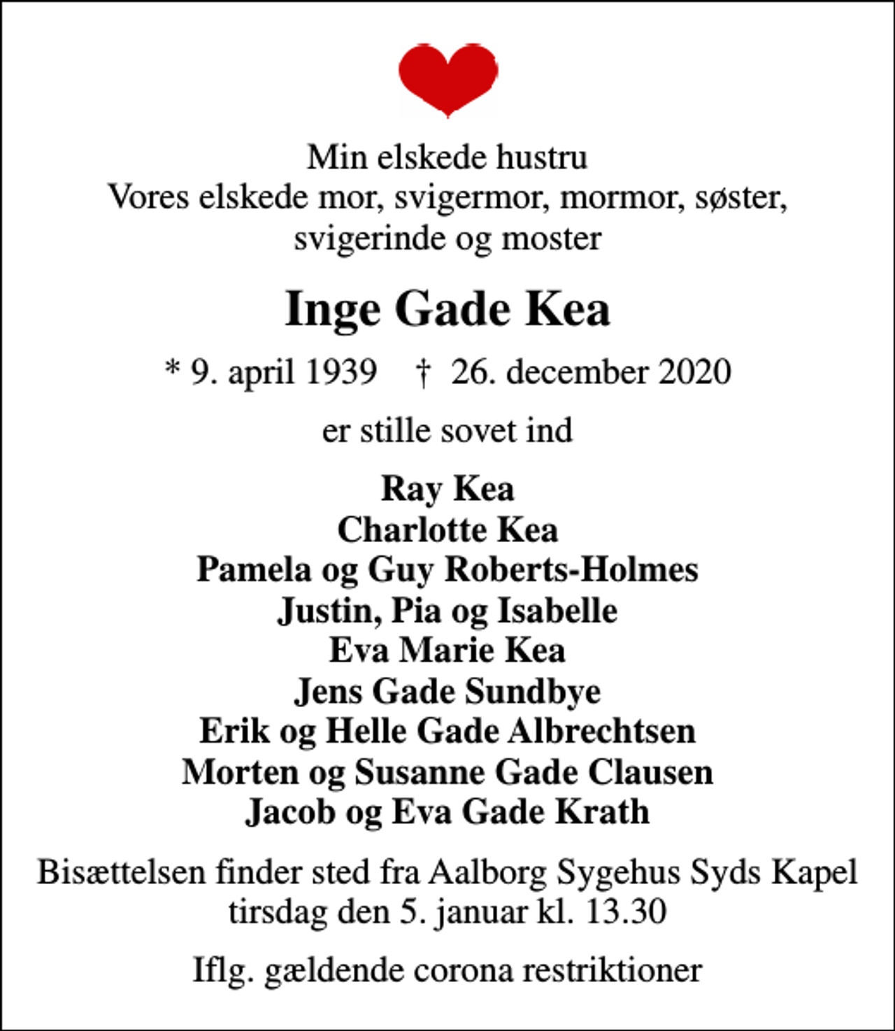 <p>Min elskede hustru Vores elskede mor, svigermor, mormor, søster, svigerinde og moster<br />Inge Gade Kea<br />* 9. april 1939 ✝ 26. december 2020<br />er stille sovet ind<br />Ray Kea Charlotte Kea Pamela og Guy Roberts-Holmes Justin, Pia og Isabelle Eva Marie Kea Jens Gade Sundbye Erik og Helle Gade Albrechtsen Morten og Susanne Gade Clausen Jacob og Eva Gade Krath<br />Bisættelsen finder sted fra Aalborg Sygehus Syds Kapel tirsdag den 5. januar kl. 13.30<br />Iflg. gældende corona restriktioner</p>