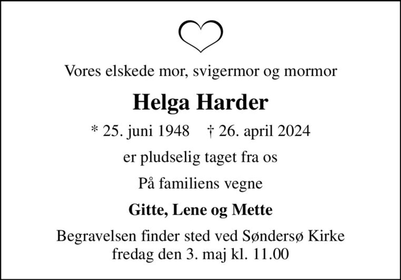 Vores elskede mor, svigermor og mormor
Helga Harder
* 25. juni 1948    ✝ 26. april 2024
er pludselig taget fra os
På familiens vegne
Gitte, Lene og Mette
Begravelsen finder sted ved Søndersø Kirke  fredag den 3. maj kl. 11.00