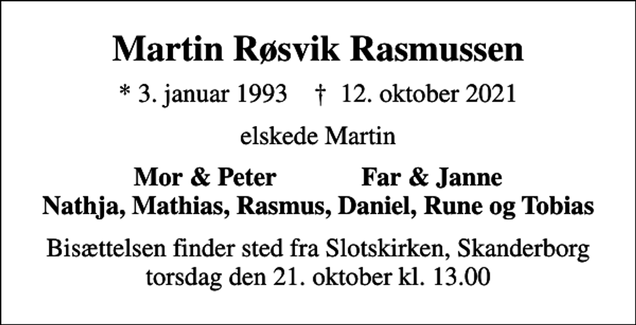 <p>Martin Røsvik Rasmussen<br />* 3. januar 1993 ✝ 12. oktober 2021<br />elskede Martin<br />Mor &amp; Peter Far &amp; Janne Nathja, Mathias, Rasmus, Daniel, Rune og Tobias<br />Bisættelsen finder sted fra Slotskirken, Skanderborg torsdag den 21. oktober kl. 13.00</p>