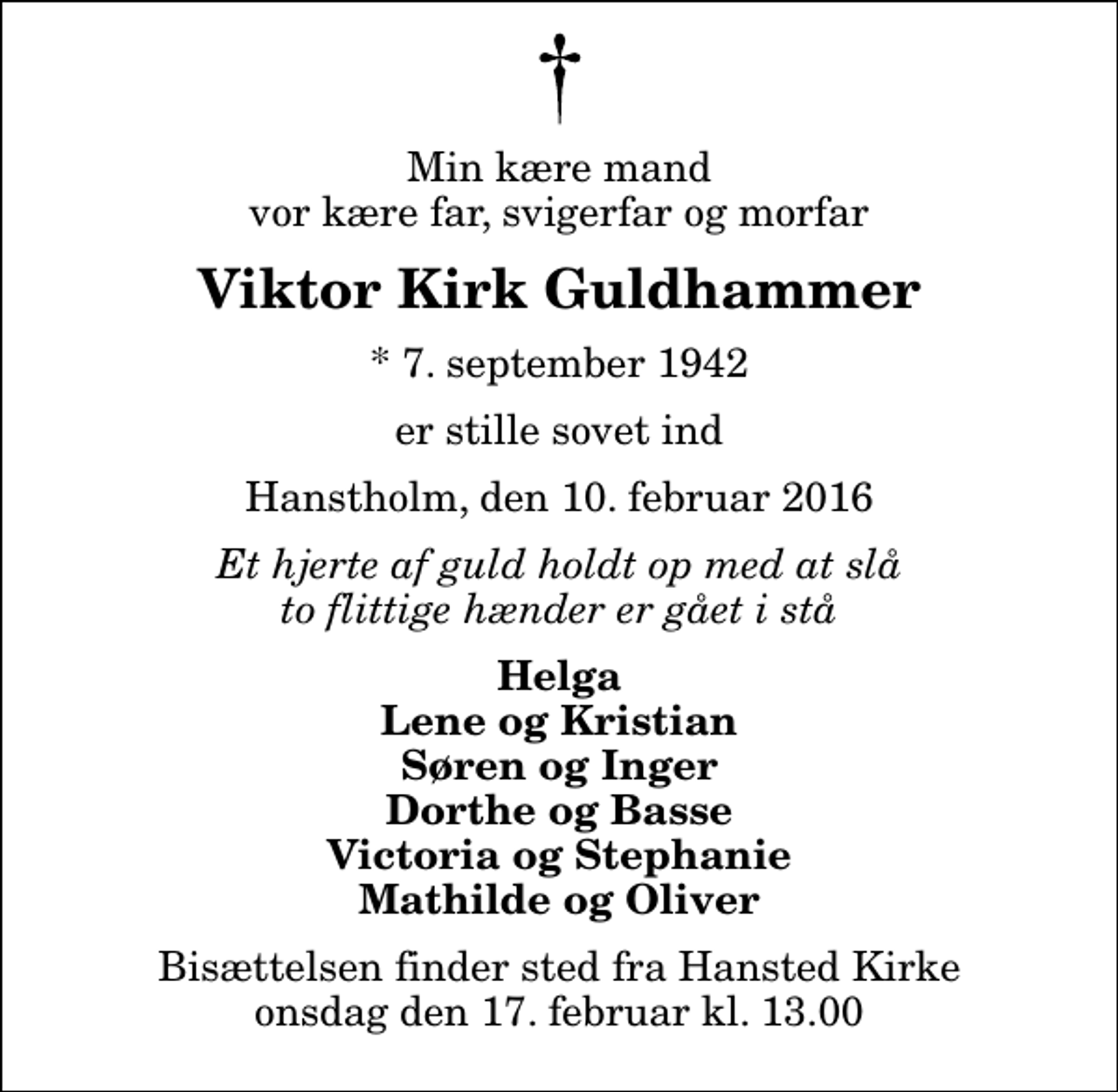 <p>Min kære mand vor kære far, svigerfar og morfar<br />Viktor Kirk Guldhammer<br />* 7. september 1942<br />er stille sovet ind<br />Hanstholm, den 10. februar 2016<br />Et hjerte af guld holdt op med at slå to flittige hænder er gået i stå<br />Helga Lene og Kristian Søren og Inger Dorthe og Basse Victoria og Stephanie Mathilde og Oliver<br />Bisættelsen finder sted fra Hansted Kirke onsdag den 17. februar kl. 13.00</p>