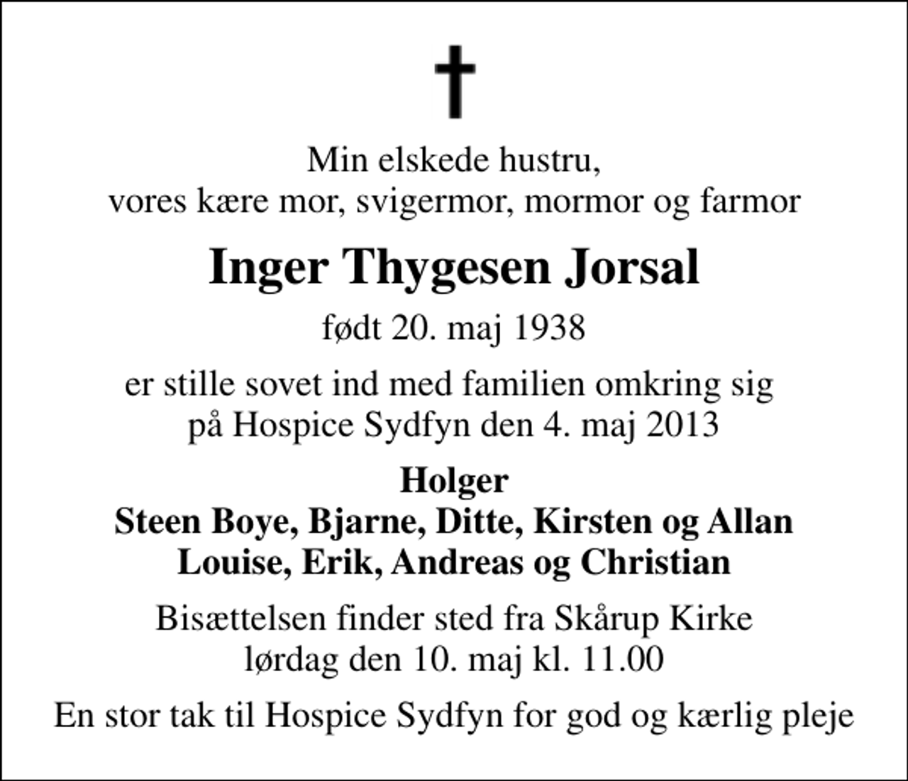 <p>Min elskede hustru, vores kære mor, svigermor, mormor og farmor<br />Inger Thygesen Jorsal<br />født 20. maj 1938<br />er stille sovet ind med familien omkring sig på Hospice Sydfyn den 4. maj 2013<br />Holger Steen Boye, Bjarne, Ditte, Kirsten og Allan Louise, Erik, Andreas og Christian<br />Bisættelsen finder sted fra Skårup Kirke lørdag den 10. maj kl. 11.00<br />En stor tak til Hospice Sydfyn for god og kærlig pleje</p>