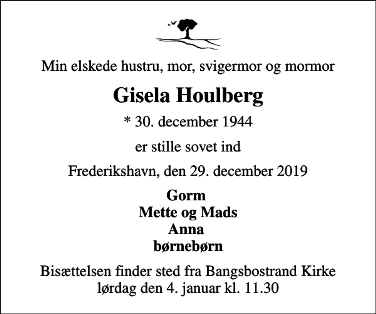 <p>Min elskede hustru, mor, svigermor og mormor<br />Gisela Houlberg<br />* 30. december 1944<br />er stille sovet ind<br />Frederikshavn, den 29. december 2019<br />Gorm Mette og Mads Anna børnebørn<br />Bisættelsen finder sted fra Bangsbostrand Kirke lørdag den 4. januar kl. 11.30</p>