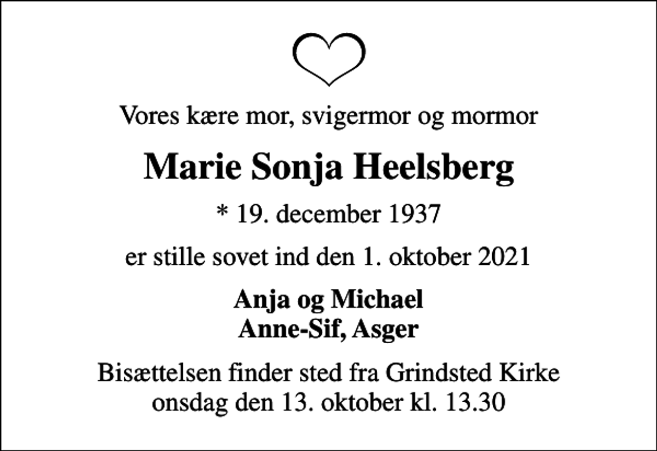<p>Vores kære mor, svigermor og mormor<br />Marie Sonja Heelsberg<br />* 19. december 1937<br />er stille sovet ind den 1. oktober 2021<br />Anja og Michael Anne-Sif, Asger<br />Bisættelsen finder sted fra Grindsted Kirke onsdag den 13. oktober kl. 13.30</p>