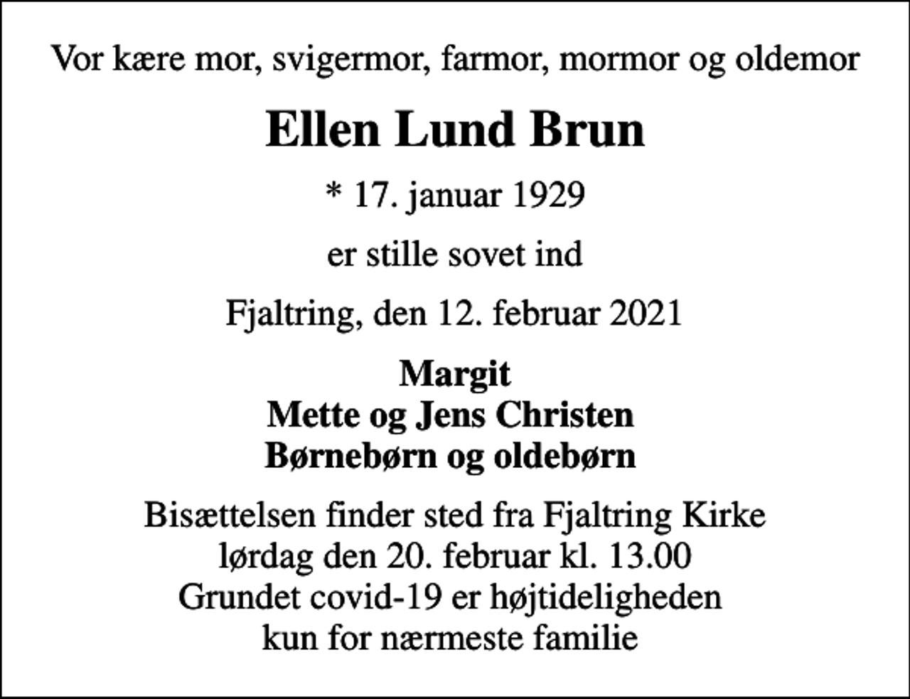 <p>Vor kære mor, svigermor, farmor, mormor og oldemor<br />Ellen Lund Brun<br />* 17. januar 1929<br />er stille sovet ind<br />Fjaltring, den 12. februar 2021<br />Margit Mette og Jens Christen Børnebørn og oldebørn<br />Bisættelsen finder sted fra Fjaltring Kirke lørdag den 20. februar kl. 13.00 Grundet covid-19 er højtideligheden kun for nærmeste familie</p>