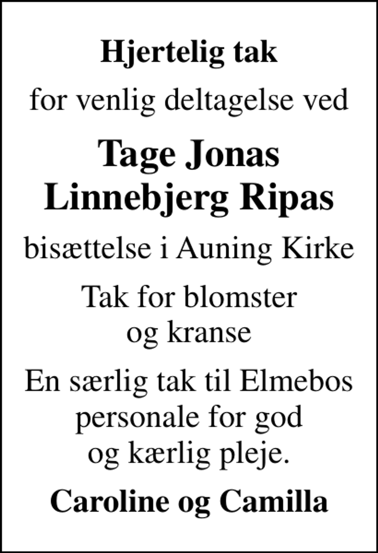 <p>Hjertelig tak<br />for venlig deltagelse ved<br />Tage Jonas Linnebjerg Ripas<br />bisættelse i Auning Kirke<br />Tak for blomster og kranse<br />En særlig tak til Elmebos personale for god og kærlig pleje.<br />Caroline og Camilla</p>
