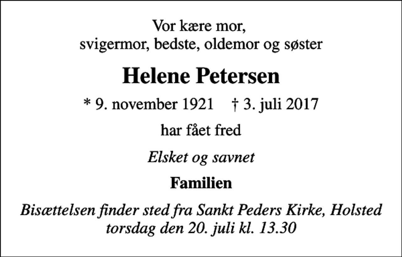 <p>Vor kære mor, svigermor, bedste, oldemor og søster<br />Helene Petersen<br />* 9. november 1921 ✝ 3. juli 2017<br />har fået fred<br />Elsket og savnet<br />Familien<br />Bisættelsen finder sted fra Sankt Peders Kirke, Holsted torsdag den 20. juli kl. 13.30</p>