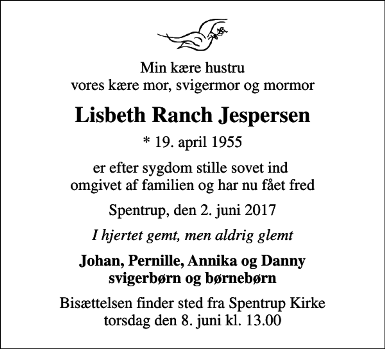 <p>Min kære hustru vores kære mor, svigermor og mormor<br />Lisbeth Ranch Jespersen<br />* 19. april 1955<br />er efter sygdom stille sovet ind omgivet af familien og har nu fået fred<br />Spentrup, den 2. juni 2017<br />I hjertet gemt, men aldrig glemt<br />Johan, Pernille, Annika og Danny svigerbørn og børnebørn<br />Bisættelsen finder sted fra Spentrup Kirke torsdag den 8. juni kl. 13.00</p>