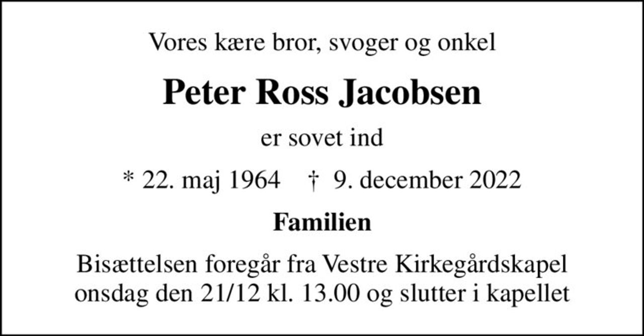 Vores kære bror, svoger og onkel
Peter Ross Jacobsen
er sovet ind
* 22. maj 1964    ✝ 9. december 2022
Familien
Bisættelsen foregår fra Vestre Kirkegårdskapel onsdag den 21/12 kl. 13.00 og slutter i kapellet