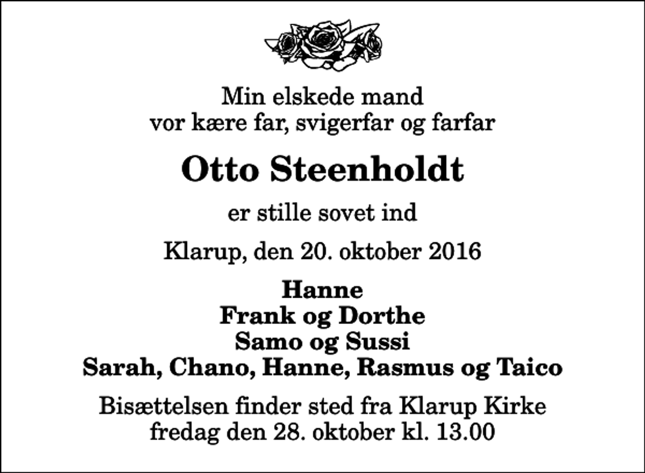 <p>Min elskede mand vor kære far, svigerfar og farfar<br />Otto Steenholdt<br />er stille sovet ind<br />Klarup, den 20. oktober 2016<br />Hanne Frank og Dorthe Samo og Sussi Sarah, Chano, Hanne, Rasmus og Taico<br />Bisættelsen finder sted fra Klarup Kirke fredag den 28. oktober kl. 13.00</p>