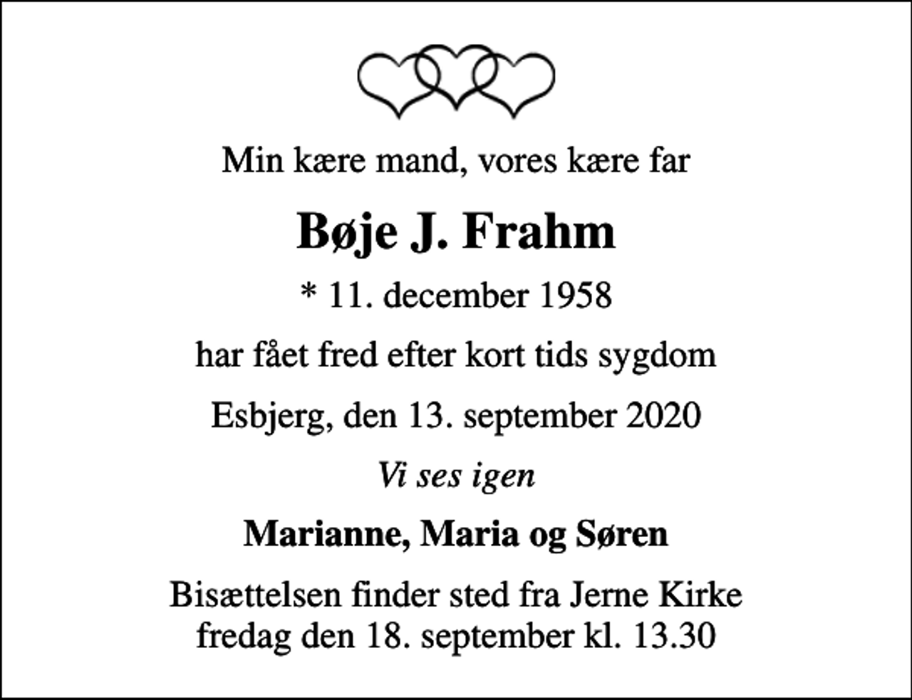 <p>Min kære mand, vores kære far<br />Bøje J. Frahm<br />* 11. december 1958<br />har fået fred efter kort tids sygdom<br />Esbjerg, den 13. september 2020<br />Vi ses igen<br />Marianne, Maria og Søren<br />Bisættelsen finder sted fra Jerne Kirke fredag den 18. september kl. 13.30</p>