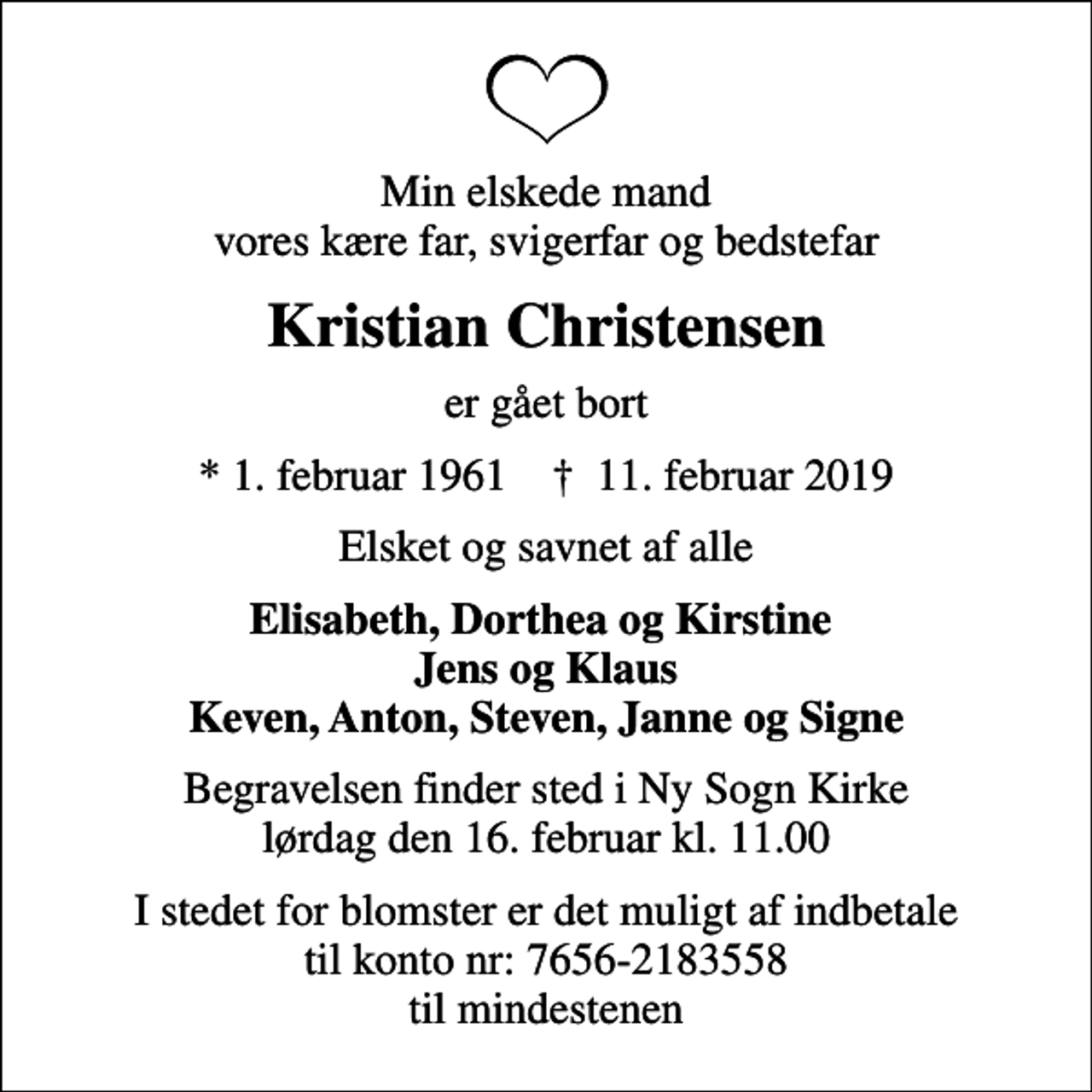 <p>Min elskede mand vores kære far, svigerfar og bedstefar<br />Kristian Christensen<br />er gået bort<br />* 1. februar 1961 ✝ 11. februar 2019<br />Elsket og savnet af alle<br />Elisabeth, Dorthea og Kirstine Jens og Klaus Keven, Anton, Steven, Janne og Signe<br />Bisættelsen finder sted i Vælg kirke lørdag den 18. februar kl. 0.00<br />I stedet for blomster er det muligt af indbetale til konto nr: 7656-2183558 til mindestenen</p>