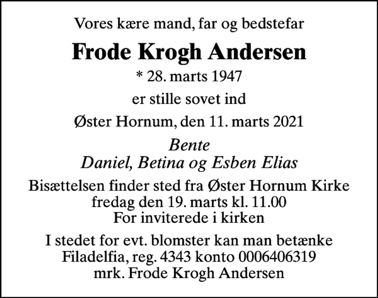 <p>Vores kære mand, far og bedstefar<br />Frode Krogh Andersen<br />* 28. marts 1947<br />er stille sovet ind<br />Øster Hornum, den 11. marts 2021<br />Bente Daniel, Betina og Esben Elias<br />Bisættelsen finder sted fra Øster Hornum Kirke fredag den 19. marts kl. 11.00 For inviterede i kirken<br />I stedet for evt. blomster kan man betænke<br />Epilepsihospitalet Filadelfia reg.4343konto0006406319mrk. Frode Krogh<br />Andersen</p>