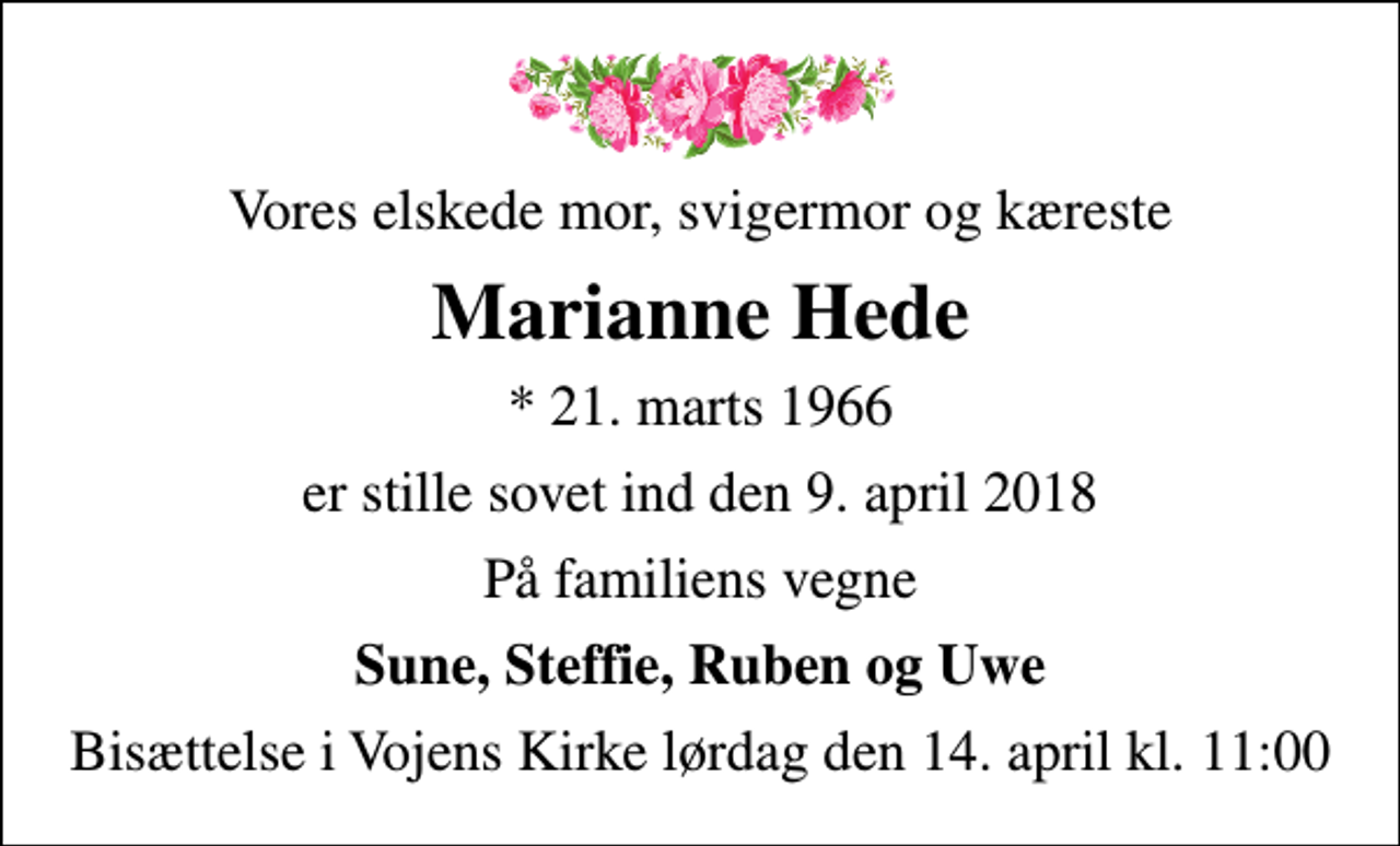 <p>Vores elskede mor, svigermor og kæreste<br />Marianne Hede<br />* 21. marts 1966<br />er stille sovet ind den 9. april 2018<br />På familiens vegne<br />Sune, Steffie, Ruben og Uwe<br />Bisættelse i Vojens Kirke lørdag den 14. april kl. 11:00</p>