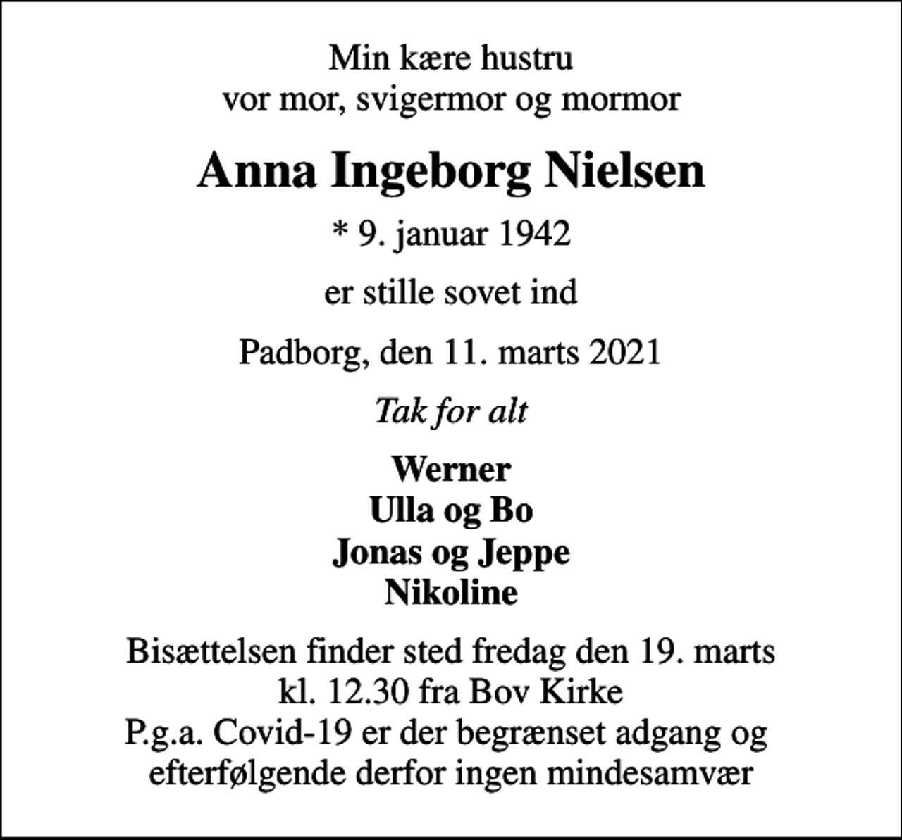 <p>Min kære hustru vor mor, svigermor og mormor<br />Anna Ingeborg Nielsen<br />* 9. januar 1942<br />er stille sovet ind<br />Padborg, den 11. marts 2021<br />Tak for alt<br />Werner Ulla og Bo Jonas og Jeppe Nikoline<br />Bisættelsen finder sted fredag den 19. marts kl. 12.30 fra Bov Kirke P.g.a. Covid-19 er der begrænset adgang og efterfølgende derfor ingen mindesamvær</p>