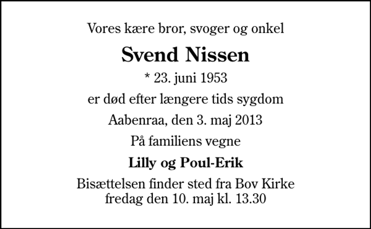 <p>Vores kære bror, svoger og onkel<br />Svend Nissen<br />* 23. juni 1953<br />er død efter længere tids sygdom<br />Aabenraa, den 3. maj 2013<br />På familiens vegne<br />Lilly og Poul-Erik<br />Bisættelsen finder sted fra Bov Kirke fredag den 10. maj kl. 13.30</p>