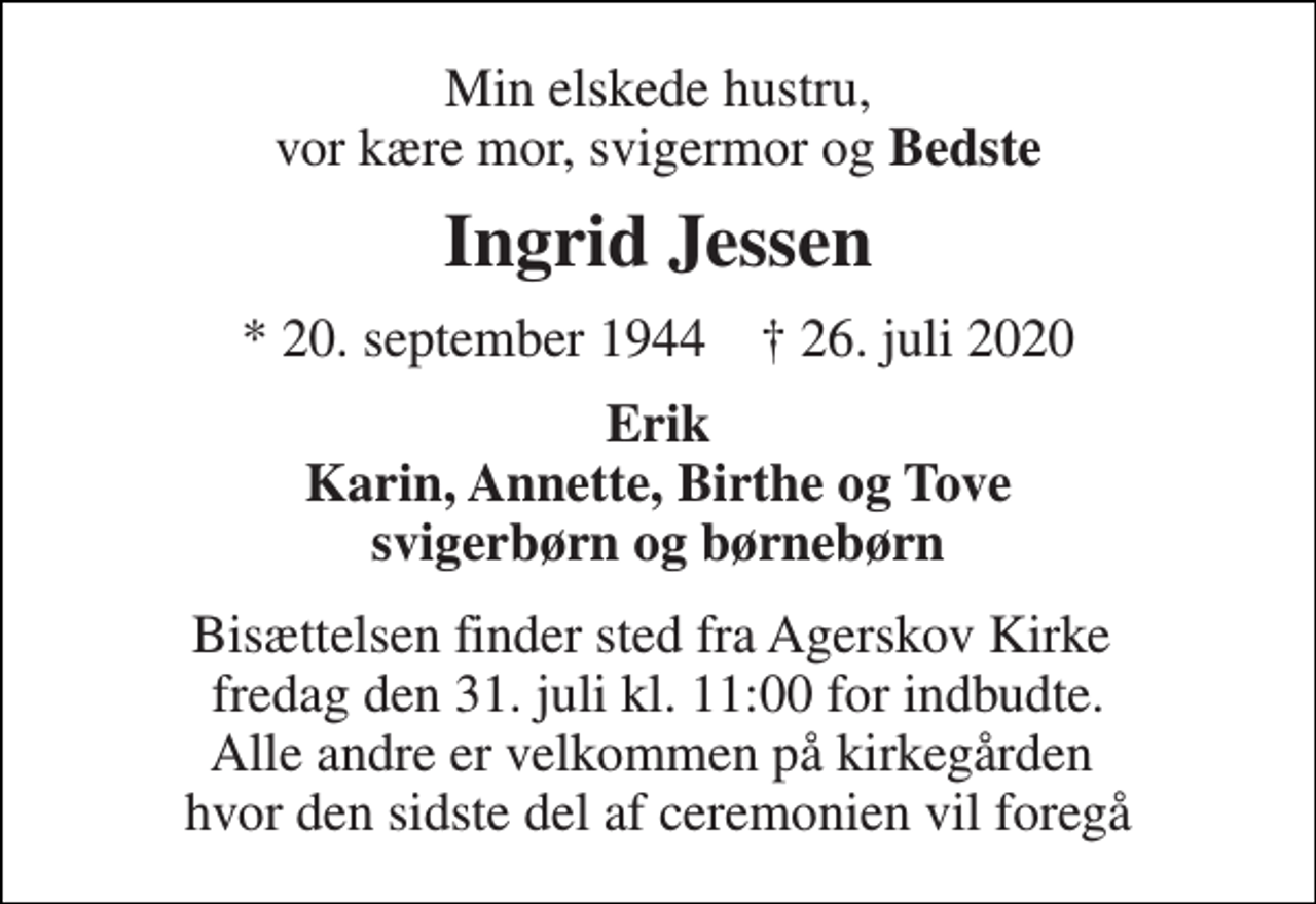 <p>Min elskede hustru, vor kære mor, svigermor og Bedste<br />Ingrid Jessen<br />* 20. september 1944 † 26. juli 2020<br />Erik Karin, Annette, Birthe og Tove svigerbørn og børnebørn<br />Bisættelsen finder sted fra Agerskov Kirke fredag den 31. juli kl. 11:00 for indbudte. Alle andre er velkommen på kirkegården hvor den sidste del af ceremonien vil foregå</p>