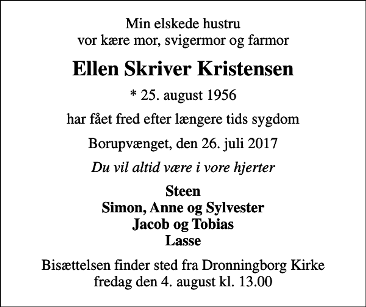 <p>Min elskede hustru vor kære mor, svigermor og farmor<br />Ellen Skriver Kristensen<br />* 25. august 1956<br />har fået fred efter længere tids sygdom<br />Borupvænget, den 26. juli 2017<br />Du vil altid være i vore hjerter<br />Steen Simon, Anne og Sylvester Jacob og Tobias Lasse<br />Bisættelsen finder sted fra Dronningborg Kirke fredag den 4. august kl. 13.00</p>