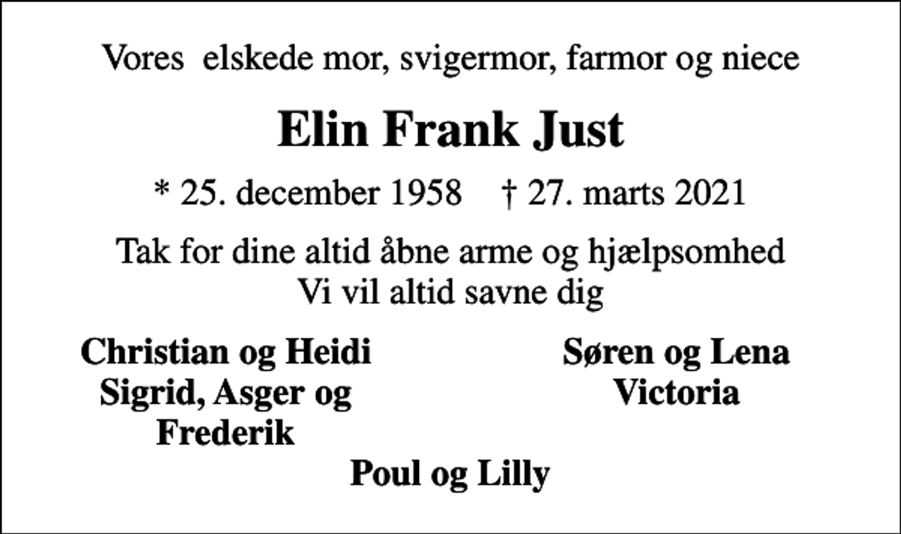<p>Vores elskede mor, svigermor, farmor og niece<br />Elin Frank Just<br />* 25. december 1958 ✝ 27. marts 2021<br />Tak for dine altid åbne arme og hjælpsomhed Vi vil altid savne dig<br />Christian og Heidi<br />Søren og Lena<br />Sigrid, Asger og<br />Victoria<br />Frederik</p>