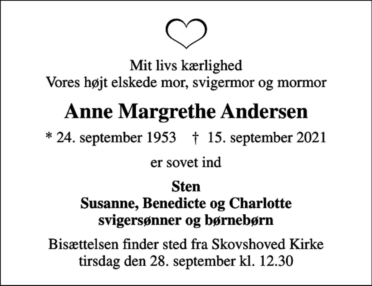 <p>Mit livs kærlighed Vores højt elskede mor, svigermor og mormor<br />Anne Margrethe Andersen<br />* 24. september 1953 ✝ 15. september 2021<br />er sovet ind<br />Sten Susanne, Benedicte og Charlotte svigersønner og børnebørn<br />Bisættelsen finder sted fra Skovshoved Kirke tirsdag den 28. september kl. 12.30</p>