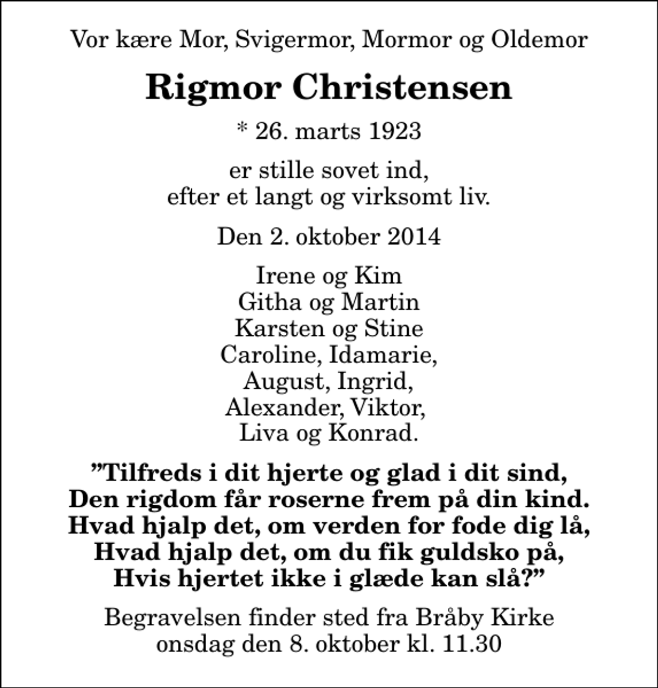 <p>Vor kære Mor, Svigermor, Mormor og Oldemor<br />Rigmor Christensen<br />* 26. marts 1923<br />er stille sovet ind, efter et langt og virksomt liv.<br />Den 2. oktober 2014<br />Irene og Kim Githa og Martin Karsten og Stine Caroline, Idamarie, August, Ingrid, Alexander, Viktor, Liva og Konrad.<br />Tilfreds i dit hjerte og glad i dit sind, Den rigdom får roserne frem på din kind. Hvad hjalp det, om verden for fode dig lå, Hvad hjalp det, om du fik guldsko på, Hvis hjertet ikke i glæde kan slå?<br />Begravelsen finder sted fra Bråby Kirke onsdag den 8. oktober kl. 11.30</p>