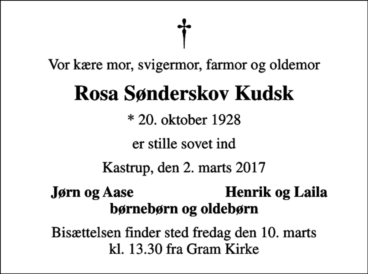 <p>Vor kære mor, svigermor, farmor og oldemor<br />Rosa Sønderskov Kudsk<br />* 20. oktober 1928<br />er stille sovet ind<br />Kastrup, den 2. marts 2017<br />Jørn og Aase<br />Henrik og Laila<br />Bisættelsen finder sted fredag den 10. marts kl. 13.30 fra Gram Kirke</p>