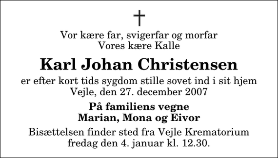 <p>Vor kære far, svigerfar og morfar Vores kære Kalle<br />Karl Johan Christensen<br />er efter kort tids sygdom stille sovet ind i sit hjem Vejle, den 27. december 2007<br />På familiens vegne Marian, Mona og Eivor<br />Bisættelsen finder sted fra Skovkapellet fredag den 4. januar kl. 12.30</p>