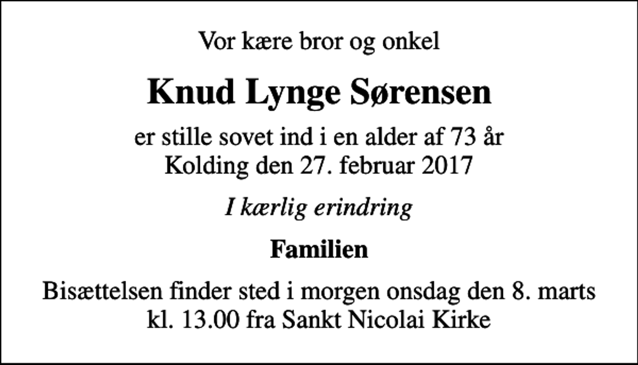 <p>Vor kære bror og onkel<br />Knud Lynge Sørensen<br />er stille sovet ind i en alder af 73 år Kolding den 27. februar 2017<br />I kærlig erindring<br />Familien<br />Bisættelsen finder sted i morgen onsdag den 8. marts kl. 13.00 fra Sankt Nicolai Kirke</p>