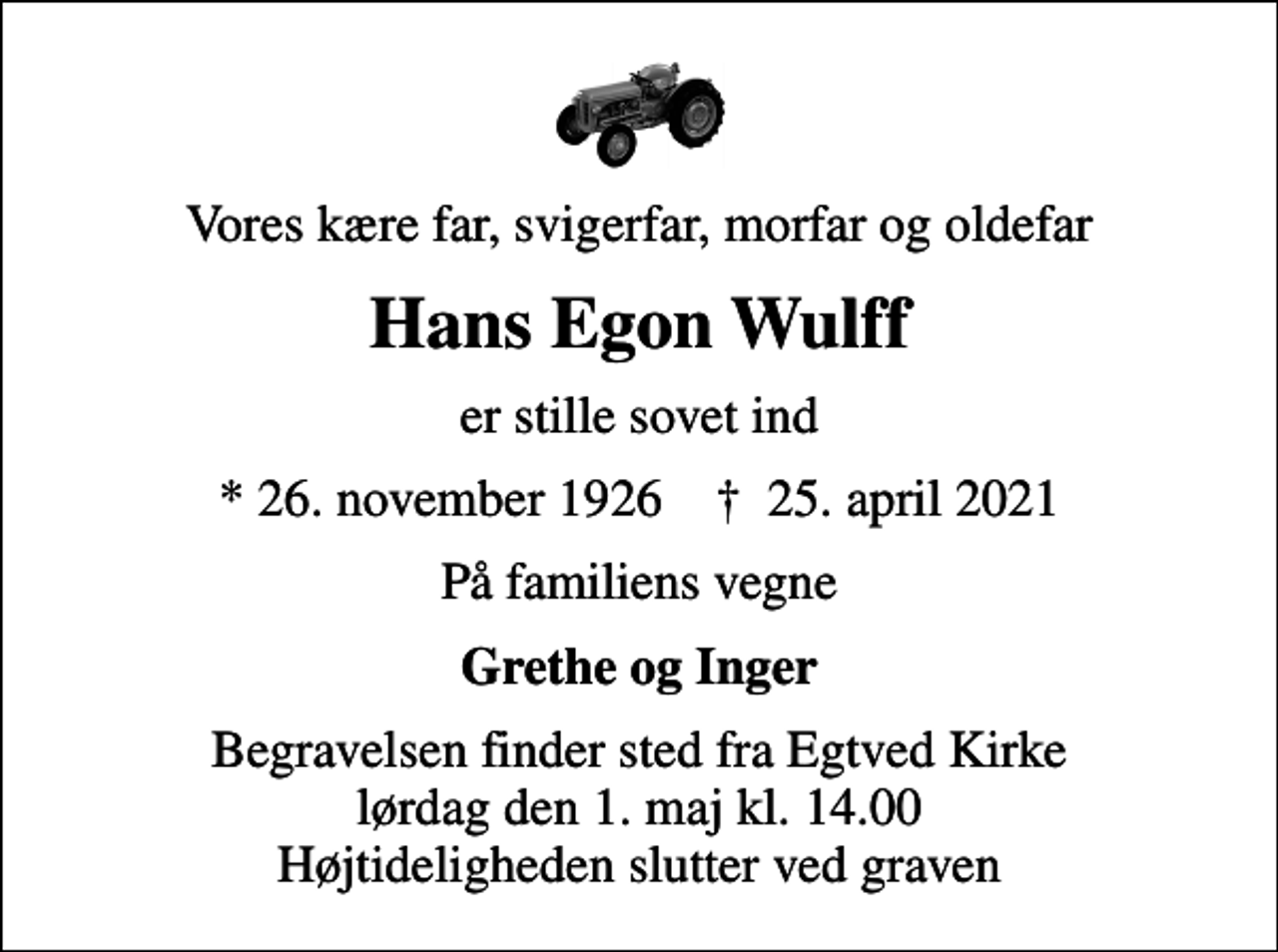 <p>Vores kære far, svigerfar, morfar og oldefar<br />Hans Egon Wulff<br />er stille sovet ind<br />* 26. november 1926 ✝ 25. april 2021<br />På familiens vegne<br />Grethe og Inger<br />Begravelsen finder sted fra Egtved Kirke lørdag den 1. maj kl. 14.00 Højtideligheden slutter ved graven</p>