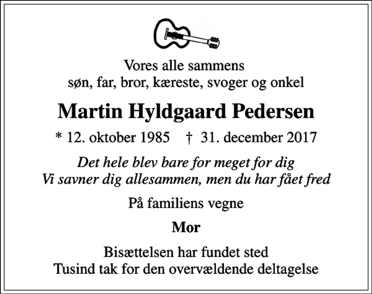 <p>Vores alle sammens søn, far, bror, kæreste, svoger og onkel<br />Martin Hyldgaard Pedersen<br />* 12. oktober 1985 ✝ 31. december 2017<br />Det hele blev bare for meget for dig Vi savner dig allesammen, men du har fået fred<br />På familiens vegne<br />Mor<br />Bisættelsen har fundet sted Tusind tak for den overvældende deltagelse</p>