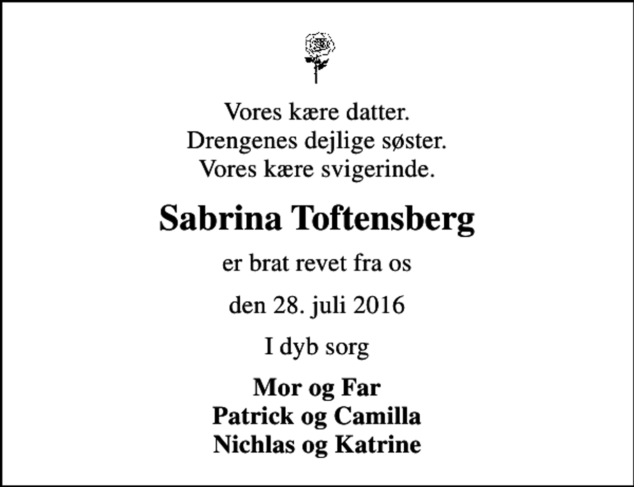<p>Vores kære datter. Drengenes dejlige søster. Vores kære svigerinde.<br />Sabrina Toftensberg<br />er brat revet fra os<br />den 28. juli 2016<br />I dyb sorg<br />Mor og Far Patrick og Camilla Nichlas og Katrine</p>
