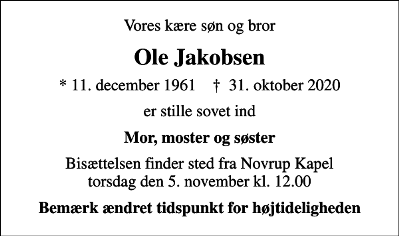 <p>Vores kære søn og bror<br />Ole Jakobsen<br />* 11. december 1961 ✝ 31. oktober 2020<br />er stille sovet ind<br />Mor, moster og søster<br />Bisættelsen finder sted fra Novrup Kapel torsdag den 5. november kl. 12.00<br />Bemærk ændret tidspunkt for højtideligheden</p>