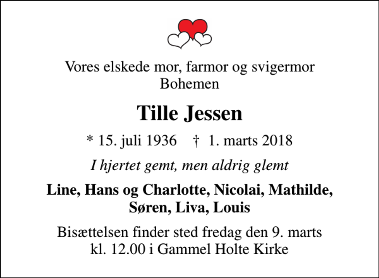 <p>Vores elskede mor, farmor og svigermor Bohemen<br />Tille Jessen<br />* 15. juli 1936 ✝ 1. marts 2018<br />I hjertet gemt, men aldrig glemt<br />Line, Hans og Charlotte, Nicolai, Mathilde, Søren, Liva, Louis<br />Bisættelsen finder sted fredag den 9. marts kl. 12.00 i Gammel Holte Kirke</p>