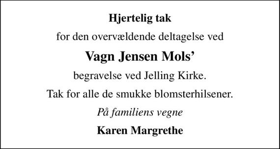 Hjertelig tak
for den overvældende deltagelse ved
Vagn Jensen Mols
begravelse ved Jelling Kirke.
Tak for alle de smukke blomsterhilsener.
På familiens vegne
Karen Margrethe