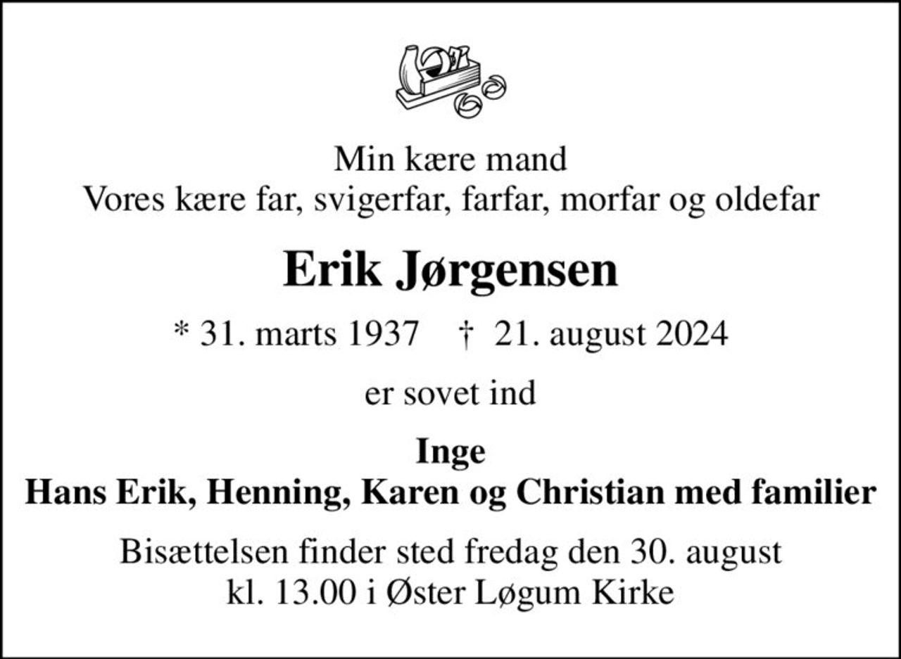 Min kære mand Vores kære far, svigerfar, farfar, morfar og oldefar
Erik Jørgensen
* 31. marts 1937    ✝ 21. august 2024
er sovet ind
Inge Hans Erik, Henning, Karen og Christian med familier
Bisættelsen finder sted fredag den 30. august kl. 13.00 i Øster Løgum Kirke