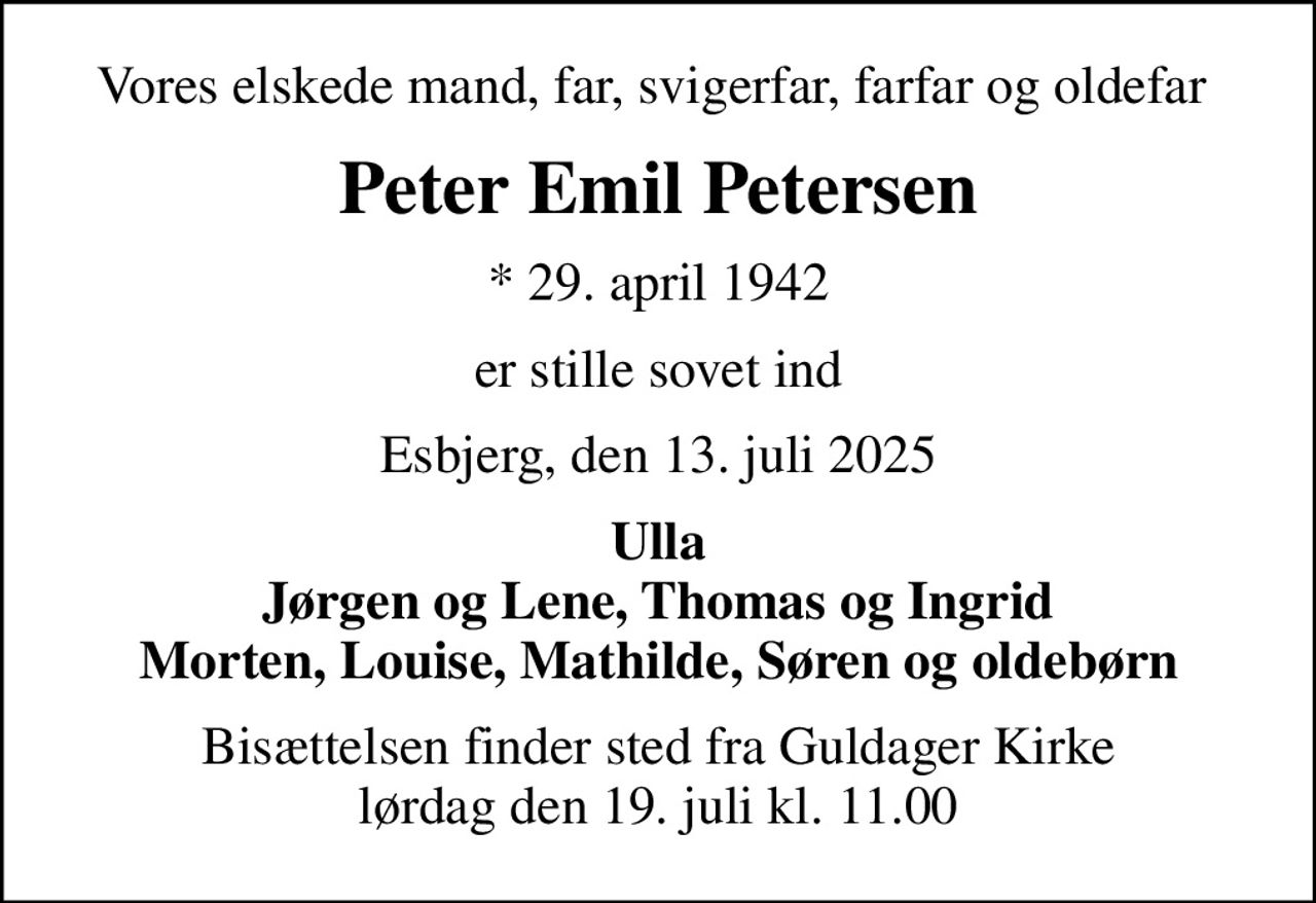 Vores elskede mand, far, svigerfar, farfar og oldefar 
Peter Emil Petersen
* 29. april 1942
er stille sovet ind
Esbjerg, den 13. juli 2025
Ulla Jørgen og Lene, Thomas og Ingrid Morten, Louise, Mathilde, Søren og oldebørn
Bisættelsen finder sted fra Guldager Kirke  lørdag den 19. juli kl. 11.00