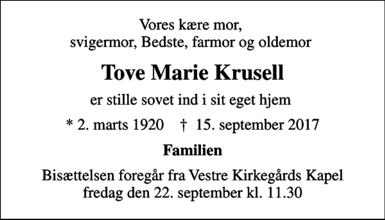 <p>Vores kære mor, svigermor, Bedste, farmor og oldemor<br />Tove Marie Krusell<br />er stille sovet ind i sit eget hjem<br />* 2. marts 1920 ✝ 15. september 2017<br />Familien<br />Bisættelsen foregår fra Vestre Kirkegårds Kapel fredag den 22. september kl. 11.30</p>